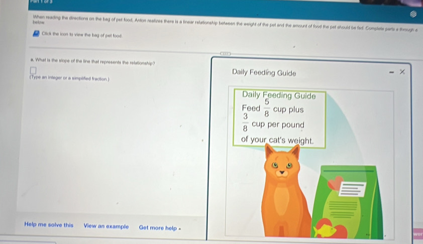 below
When reading the directions on the bag of pet food, Anton realizes there is a linear relationship between the weight of the pet and the amount of food the pet should be fed. Complets pars a thoup e
Click the icon to view the bag of pet food.
      
a. What is the slope of the line that represents the relationship? ×
Daily Feeding Guide
(Type an integer or a simplified fraction.)
Help me solve this View an example Get more help -