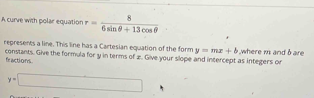 A curve with polar equation r= 8/6sin θ +13cos θ  
represents a line. This line has a Cartesian equation of the form y=mx+b ,where m and b are 
constants. Give the formula for y in terms of x. Give your slope and intercept as integers or 
fractions.
y=□