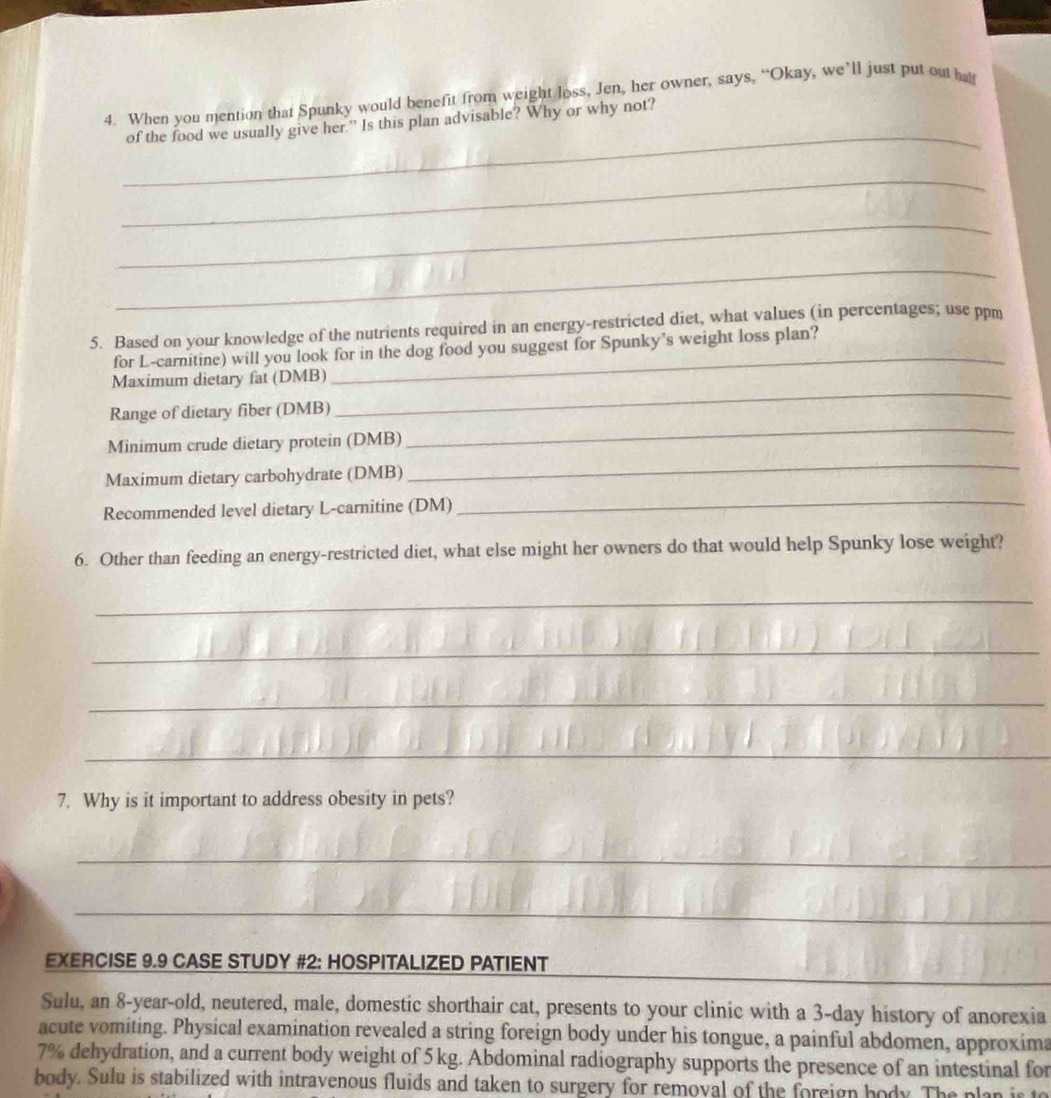 When you mention that Spunky would benefit from weight loss, Jen, her owner, says, “Okay, we’ll just put out hal 
of the food we usually give her.” Is this plan advisable? Why or why not? 
_ 
_ 
_ 
_ 
5. Based on your knowledge of the nutrients required in an energy-restricted diet, what values (in percentages; use ppm 
for L-carnitine) will you look for in the dog food you suggest for Spunky's weight loss plan? 
Maximum dietary fat (DMB) 
_ 
Range of dietary fiber (DMB) 
_ 
_ 
Minimum crude dietary protein (DMB) 
Maximum dietary carbohydrate (DMB) 
Recommended level dietary L-carnitine (DM) 
_ 
6. Other than feeding an energy-restricted diet, what else might her owners do that would help Spunky lose weight? 
_ 
_ 
_ 
_ 
7. Why is it important to address obesity in pets? 
_ 
_ 
_ 
EXERCISE 9.9 CASE STUDY #2: HOSPITALIZED PATIENT 
Sulu, an 8 -year-old, neutered, male, domestic shorthair cat, presents to your clinic with a 3-day history of anorexia 
acute vomiting. Physical examination revealed a string foreign body under his tongue, a painful abdomen, approxima
7% dehydration, and a current body weight of 5 kg. Abdominal radiography supports the presence of an intestinal for 
body. Sulu is stabilized with intravenous fluids and taken to surgery for removal of the foreign body. The plan