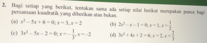 Bagi setiap yang berikut, tentukan sama ada setiap nilai berikut merupakan punca bagi 
persamaan kuadratik yang diberikan atau bukan. 
(a) x^2-5x+6=0; x=3, x=2 (b) 2x^2-x-1=0; x=1, x= 1/2 
(c) 3x^2-5x-2=0; x=- 1/3 , x=-2 (d) 3x^2+4x+2=6; x=2, x= 2/3 