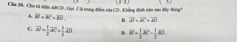 (5 (5'5) 
(5) 
Câu 10. Cho tứ diện ABCD. Gọi / là trung điểm củaCD. Khẳng định nào sau đây đúng?
A. vector BI=vector BC+vector BD. B. vector AI=vector AC+vector AD.
C. overline AI= 1/2 overline AC+ 1/2 overline AD.
D. overline BI= 1/2 overline BC- 1/2 overline BD.