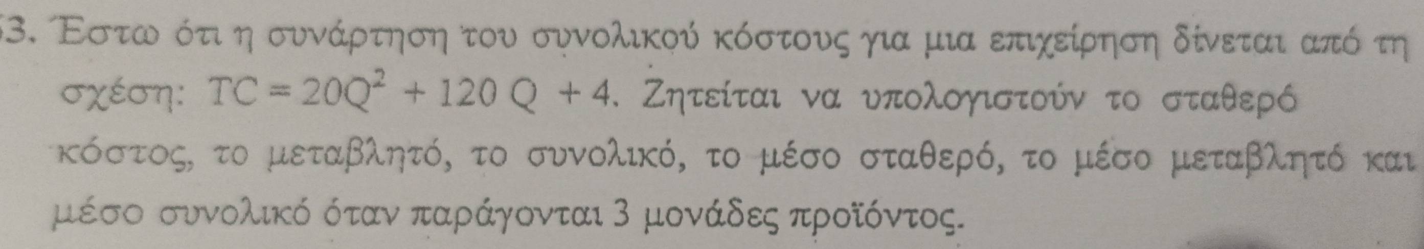 Εστωνο ότιοη συνάρτηση του συνολικού κόστουςο για μια επιχείρηση δίνεται από τη 
σχέση: TC=20Q^2+120Q+4. Ζητείται να υπολογιστούν το σταθερό 
κόστος, το μεταβλητό, το συνολικό, το μέσο σταθερό, το μέσο μεταβλητό και 
μέσο συνολικό όταν παράγονται 3 μονάδες προίόντος.