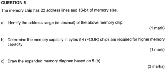 The memory chip has 22 address lines and 16 -bit of memory size. 
a) Identify the address range (in decimal) of the above memory chip. 
(1 mark) 
b) Determine the memory capacity in bytes if 4 (FOUR) chips are required for higher memory 
capacity. 
(1 mark) 
c) Draw the expanded memory diagram based on 5 (b). 
(3 marks)