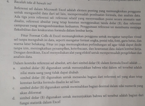 Bacalah teks di bawah ini!
Referensi sel dalam Microsoft Excel adalah elemen penting yang memungkinkan pengguna
untuk mengambil data dari sel lain, mempermudah pembuatan formula, dan analisis data.
Ada tiga jenis referensi sel: referensi relatif yang menyesuaikan posisi secara otomatis saat
disalin, referensi absolut yang tetap konstan menggunakan tanda dolar ($), dan referensi
campuran yang mengombinasikan keduanya. Penggunaan referensi ini membantu menjaga
fleksibilitas dan keakuratan formula dalam lembar kerja.
Fitur Format Cells di Excel memungkinkan pengguna untuk mengatur tampilan visual
sel tanpa mengubah isi data, seperti mengatur format angka, posisi teks, font, garis batas, dan
warna latar belakang. Fitur ini juga memungkinkan perlindungan sel agar tidak dapat diedit
tanpa izin, meningkatkan penampilan, keterbacaan, dan keamanan data dalam lembar kerja.
Dengan demikian, Excel menyediakan alat yang efektif untuk mempermudah pengelolaan dan
analisis data.
Dalam konteks referensi sel absolut, arti darì simbol dolar ($) dalam formula Excel adalah ....
a. simbol dolar ($) digunakan untuk menunjukkan bahwa nilai dalam sel tersebut adalah
nilai mata uang yang tidak dapat diubah
b. simbol dolar ($) digunakan untuk menandai bagian dari referensi sel yang akan tetap
konstan ketika formula disalin ke sel lain
c. simbol dolar ($) digunakan untuk memisahkan bagian desimal dalam nilai numerik yang
akan diformat
d. simbol dolar ($) digunakan untuk menunjukkan bahwa sel tersebut adalah bagian dari
fungsi statistik dalam Excel