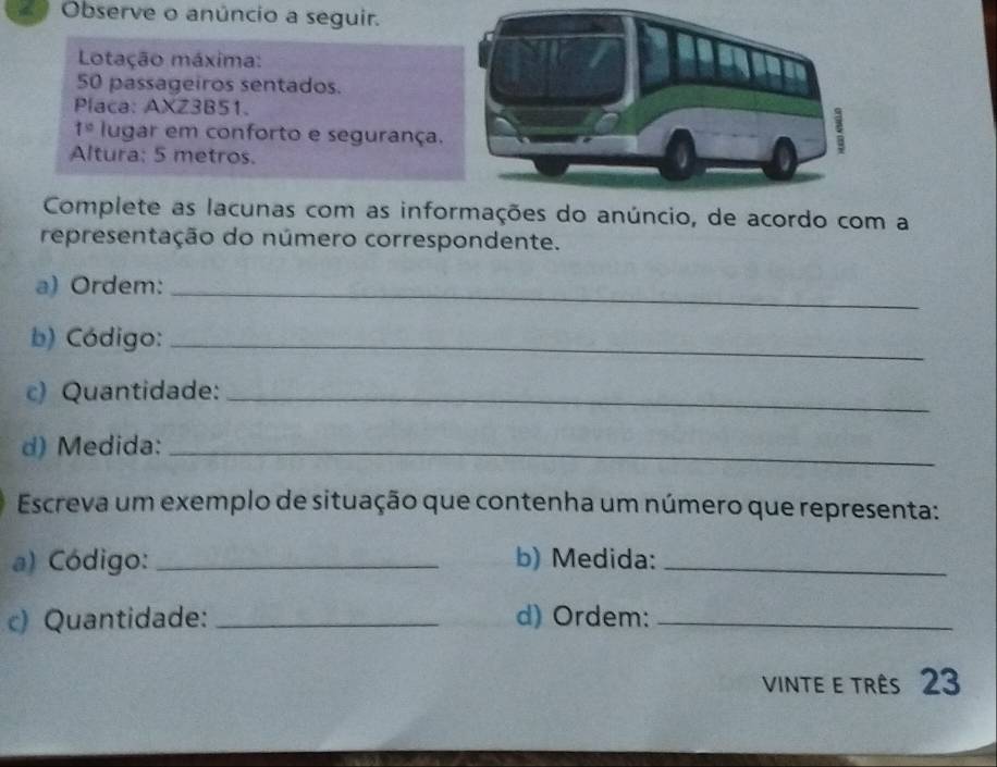 Observe o anúncio a seguir. 
Lotação máxima: 
50 passageiros sentados. 
Placa: AXZ3B51. 
1° lugar em conforto e segurança. 
Altura: 5 metros. 
Complete as lacunas com as informações do anúncio, de acordo com a 
representação do número correspondente. 
a) Ordem:_ 
b) Código:_ 
c) Quantidade:_ 
d) Medida:_ 
Escreva um exemplo de situação que contenha um número que representa: 
a) Código: _b) Medida:_ 
c) Quantidade: _d) Ordem:_ 
Vinte e três 23