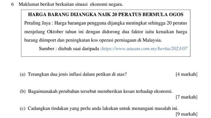 Maklumat berikut berkaitan situasi ekonomi negara. 
HARGA BARANG DIJANGKA NAIK 20 PERATUS BERMULA OGOS 
Petaling Jaya : Harga barangan pengguna dijangka meningkat sehingga 20 peratus 
menjelang Oktober tahun ini dengan didorong dua faktor iaitu kenaikan harga 
barang diimport dan peningkatan kos operasi perniagaan di Malaysia. 
Sumber : diubah suai daripada :https://www.utusan.com.my/berita/2023/07 
(a) Terangkan dua jenis inflasi dalam petikan di atas? [4 markah] 
(b) Bagaimanakah perubahan tersebut memberikan kesan terhadap ekonomi. 
[7 markah] 
(c) Cadangkan tindakan yang perlu anda lakukan untuk menangani masalah ini. 
[9 markah]