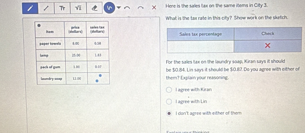 Tr sqrt(± ) Here is the sales tax on the same items in City 3.
What is the tax rate in this city? Show work on the sketch.

For the sales tax on the laundry soap, Kiran says it should
be $0.84. Lin says it should be $0.87. Do you agree with either of
them? Explain your reasoning.
l agree with Kiran
l agree with Lin
I don't agree with either of them