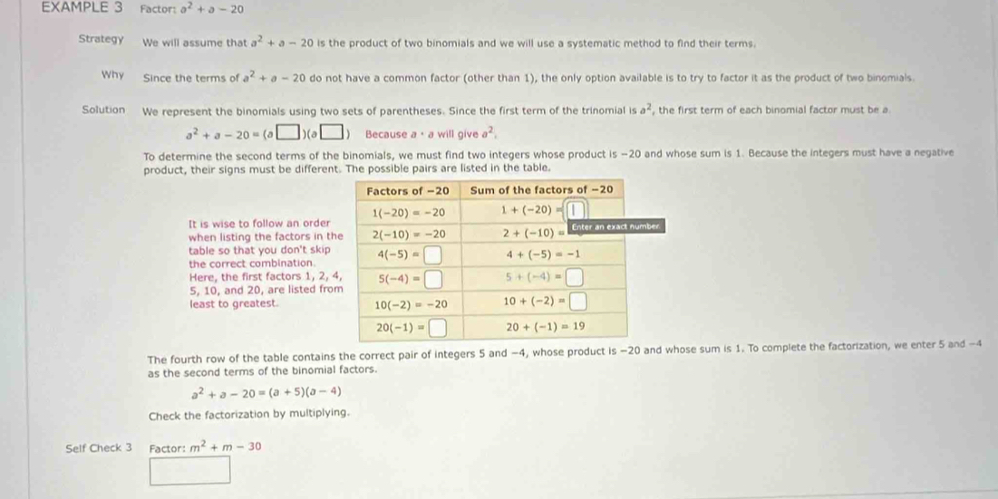 EXAMPLE 3 Factor: a^2+a-20
Strategy We will assume that a^2+a-20 is the product of two binomials and we will use a systematic method to find their terms.
Why Since the terms of a^2+a-20 do not have a common factor (other than 1), the only option available is to try to factor it as the product of two binomials.
Solution We represent the binomials using two sets of parentheses. Since the first term of the trinomial is a^2 , the first term of each binomial factor must be a
a^2+a-20=(a□ )(a□ ) Because a· a will give a^2.
To determine the second terms of the binomials, we must find two integers whose product is −20 and whose sum is 1. Because the integers must have a negative
product, their signs must be different. The possible pairs are listed in the table.
It is wise to follow an order
when listing the factors in th
table so that you don't skip 
the correct combination.
Here, the first factors 1, 2, 
5, 10, and 20, are listed fro
least to greatest. 
The fourth row of the table contains the correct pair of integers 5 and −4, whose product is −20 and whose sum is 1. To complete the factorization, we enter 5 and −4
as the second terms of the binomial factors.
a^2+a-20=(a+5)(a-4)
Check the factorization by multiplying.
Self Check 3 Factor: m^2+m-30
□ □