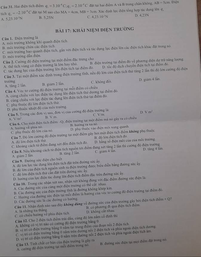 Hai điện tích điểm q_1=3.10^(-8)C;q_2=2.10^(-8)C đặt tại hai điểm A và B trong chân không, AB=5cm Điện
tích q_o=-2.10^(-8)C đặt tại M sao cho MA=4cm,MB=3cm Xác định lực điện tổng hợp tác dụng lên 9,
C. 4,23,10^(-3)N
A. 5,23.10^(-3)N B. 5,25N D. 4,23N
bải 17: kháI niệm điệN trường
Câu 1. Điện trường là
A. môi trường không khí quanh điện tích.
B. môi trường chứa các điện tích.
C. môi trường bao quanh điện tích, gắn với điện tích và tác dụng lực điện lên các điện tích khác đặt trong nó.
D. môi trường dẫn điện.
Câu 2. Cường độ điện trường tại một điểm đặc trưng cho
A. thể tích vùng có điện trường là lớn hay nhỏ. B. điện trường tại điểm đó về phương diện dự trữ năng lượng
C. tác dụng lực của điện trường lên điện tích tại điễm đó. D. tốc độ dịch chuyển điện tích tại điểm đỏ.
Câu 3. Tại một điểm xác định trong điện trường tĩnh, nều độ lớn của điện tích thử tăng 2 lần thì độ lớn cường độ điện
trường C. không đỏi. D. giảm 4 lần.
A. tăng 2 lần. B. giám 2 lần.
Câu 4. Véc tơ cường độ điện trưởng tại mỗi điểm có chiều
A. cùng chiều với lực điện tác dụng lên điện tích thứ đương tại điểm đó.
B. cùng chiều với lực điện tác dụng lên điện tích thử tại điểm đó.
C. phụ thuộc độ lớn điện tích thử.
D. phụ thuộc nhiệt độ của môi trường.
Câu 5. Trong các đơn vị sau, đơn vị của cường độ điện trường là: D. Vm^2
A. V/m^2. B. V.m. C. V/m.
Câu 6. Cho một điện tích điểm -Q; điện trường tại một điểm mả nó gây ra có chiều
B. hướng ra xa nó.
A. hướng về phía nó. D. phụ thuộc vào điện môi xung quanh.
C. phụ thuộc độ lớn của nó.
Câu 7. Độ lớn cường độ điện trường tại một điểm gây bởi một điện tích điểm không phụ thuộc
A. độ lớn điện tích thử B. độ lớn điện tích đó
C. khoảng cách từ điểm đang xét đến điện tích đó, D. hẳng số điện môi của của môi trường.
Câu 8. Nếu khoảng cách từ điện tích nguồn tới điểm đang xét tăng 2 lần thì cường độ điện trường
A. giảm 2 lần. B. tăng 2 lần C. giám 4 lần. D. tăng 4 lần
Câu 9. Đường sức điện cho biết
A. độ lớn lực tác dụng lên điện tích đặt trên đường sức ẩy.
B. độ lớn của điện tích nguồn sinh ra điện trường được biểu diễn bằng đường sức ấy.
C. độ lớn điện tích thứ cần đặt trên đường sức ây.
D. hướng của lực điện tác dụng lên điện tích điểm đặc trên đường sức ấy.
Câu 10. Trong các nhận xét sau, nhận xét không đùng với đặc điểm đường sức điện là:
A. Các đường sức của cùng một điện trường có thể cắt nhau,
B. Các đường sức của điện trường tĩnh là đường không khép kin.
C. Hướng của đường sức điện tại mỗi điểm là hướng của véc tơ cường độ điện trường tại điểm đô.
D. Các đường sức là các đường cô hướng.
Câu 11. Nhận định nào sau đây không đũng về đường sức của điện trường gây bởi điện tích điểm + Q?
A. là những tia thắng,  B. có phương đi qua điện tích điểm.
C. có chiều hường về phía điện tích. D. không cắt nhau.
Câu 12. Cho 2 điện tích điểm trái dầu, cùng độ lớn nằm cổ định thi
A. không có vị trí nào có cường độ điện trường bằng 0.
B. vị tri có điện trưởng bằng 0 nằm tại trung điểm của đoạn nổi 2 điện tích.
C. vị trí có điện trưởng bằng 0 nằm trên đường nổi 2 điện tích và phía ngoài điện tích dương.
D. vị trí có điện trường bằng 0 nằm trên đường nổi 2 điện tích và phía ngoài điện tích âm
Câu 13. Tinh chất cơ bản của điện trường là gây ra
A. cường độ điện trường tại mỗi điểm trong nó B. đường sức điện tại mọi điểm đặt trong nó.