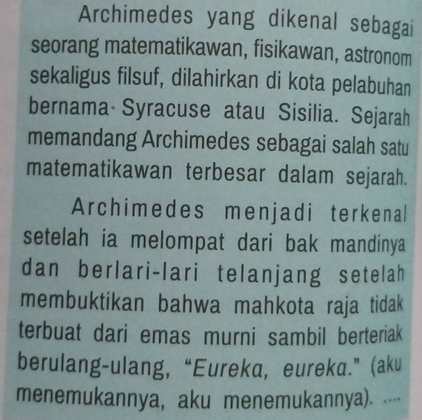 Archimedes yang dikenal sebagai 
seorang matematikawan, fisikawan, astronom 
sekaligus filsuf, dilahirkan di kota pelabuhan 
bernama Syracuse atau Sisilia. Sejarah 
memandang Archimedes sebagai salah satu 
matematikawan terbesar dalam sejarah. 
Archimedes menjadi terkenal 
setelah ia melompat dari bak mandinya 
dan berlari-lari telanjang setelah 
membuktikan bahwa mahkota raja tidak 
terbuat dari emas murni sambil berteriak 
berulang-ulang, “Eureka, eureka.” (aku 
menemukannya, aku menemukannya). ....