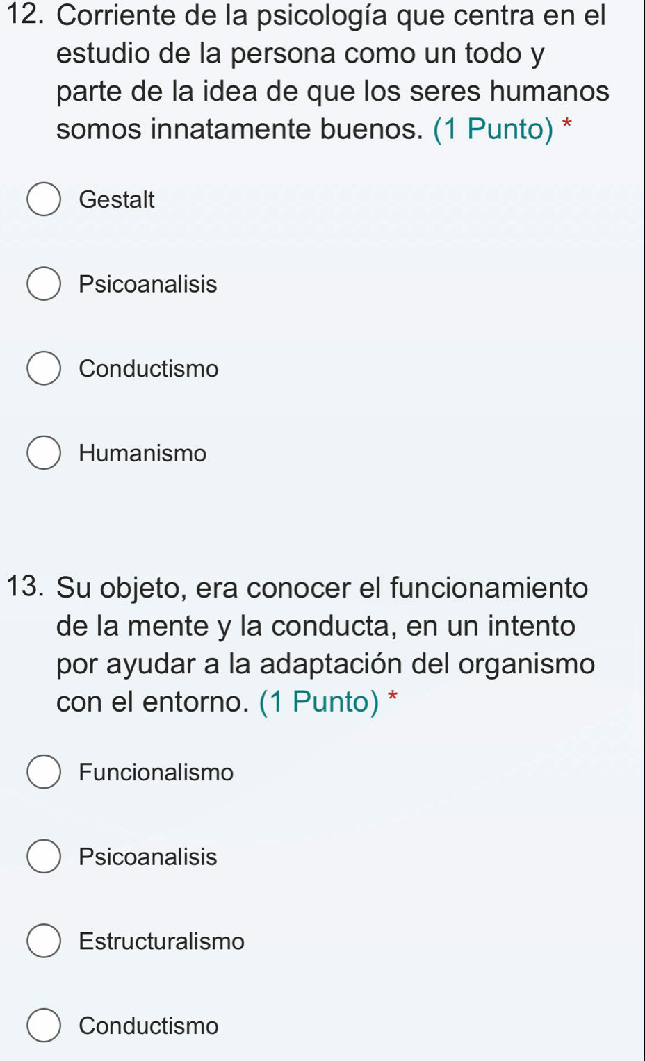 Corriente de la psicología que centra en el
estudio de la persona como un todo y
parte de la idea de que los seres humanos
somos innatamente buenos. (1 Punto) *
Gestalt
Psicoanalisis
Conductismo
Humanismo
13. Su objeto, era conocer el funcionamiento
de la mente y la conducta, en un intento
por ayudar a la adaptación del organismo
con el entorno. (1 Punto) *
Funcionalismo
Psicoanalisis
Estructuralismo
Conductismo