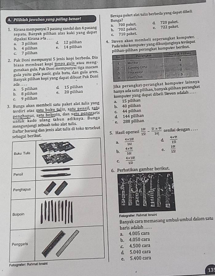 Pilihlah Jawaban yang paling benar! Berapa paket alat tulis berbeda yang dapat dibeli
Bunga?
1. Kirana mempunyai 3 pasang sandal dan 4 pasang b. 702 paket. a 700 paket. d 720 paket.
sepatu. Banyak pilihan alas kaki yang dapat c. 710 paket. e. 722 paket.
dipakai Kirana əda . . .
b. 4 pilihan e. 14 pilihan 4. Steven akan membell seperangkat komputer.
a. 3 pilihan d 12 pilihan
Pada toko kompuær yang dikunjunginya terdapat
c. 7 pilihan
ngkat komputer berikut.
2. Pak Doni mempunyal 5 jenis kopi berbeda. Dia
biasa membuat kopi tanpa gula atau meng.
gunakan gula. Pak Doni mempunyai tiga macam
gula yaitu gula pasír, gula batu, dan gula aren.
Banyak pilihan kopi yang dapat dibuat Pak Doni
ada . . . . d 15 pilihan Jika perangkat-perangkat kompute
a. 5 pilihan
b. 8 pilihan e. 20 pilihan hanya ada satı pilihan, banyak pilihan perangkat
c. 9 pilihan
komputer yang dapat dibeli Steven adalah . .  .
3. Bunga akan membeli satu paket alat tulis yang a. 15 pilíhan
terdiri atas satu buku tuļis, satu pensil, satu b. 40 piliban
penghapus, satu bolpoin, dan satu penggaris c. 44 pilihan
untuk kado ulang tahun adiknya. Bunga d 144 pilihan
mengunjungi sebuah toko alat tulis. e. 288 pilihan
Daftar barang dan jenis alat tulis di toko tersebut
5. Hasil operasi  10!/15! - (5!* 9!)/16!  senilai dengan . . . .
a.  (4* 10!)/16!  d  (4* 9!)/15! 
b.  (4* 9!)/16!  C  10!/15! 
C  (4* 10!)/15! 
6. Perhatikan gambar berikut.
Fotografer: Rahmat Is
Banyak cara memasang umbul-umbul dalam satu
baris adalah . . . .
a. 4,005 cara
b. 4.050 cara
c. 4.500 cara
d 5.040 cara
e. 5.400 cara
135