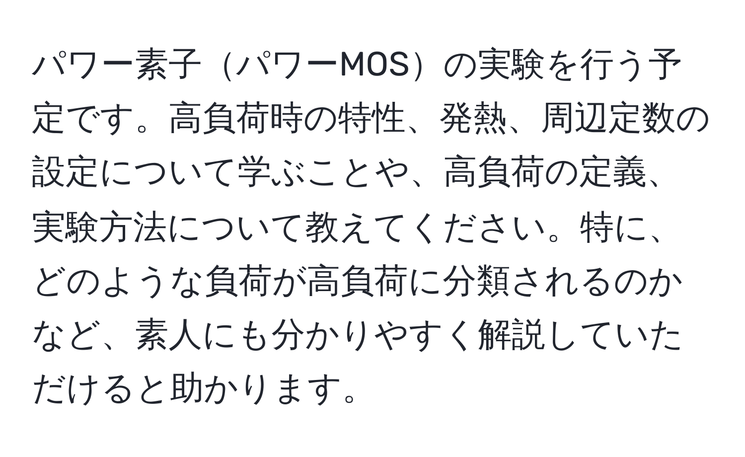 パワー素子パワーMOSの実験を行う予定です。高負荷時の特性、発熱、周辺定数の設定について学ぶことや、高負荷の定義、実験方法について教えてください。特に、どのような負荷が高負荷に分類されるのかなど、素人にも分かりやすく解説していただけると助かります。