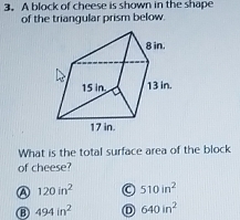 A block of cheese is shown in the shape
of the triangular prism below.
What is the total surface area of the block
of cheese?
a 120in^2 a 510in^2
⑧ 494in^2 D 640in^2