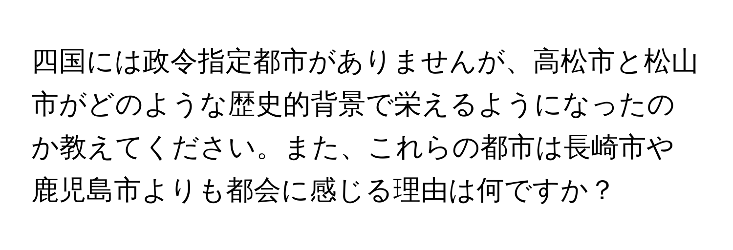 四国には政令指定都市がありませんが、高松市と松山市がどのような歴史的背景で栄えるようになったのか教えてください。また、これらの都市は長崎市や鹿児島市よりも都会に感じる理由は何ですか？