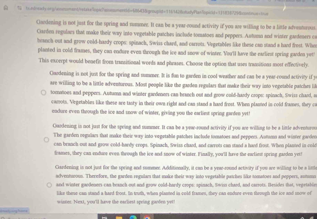  tx.edready.org/assessment/retakeTopic?assessmentId=68643&groupId=116142&studyPlanTopicld=131838729&continue=trus
Gardening is not just for the spring and summer. It can be a year-round activity if you are willing to be a little adventurous.
Garden regulars that make their way into vegetable patches include tomatoes and peppers. Autumn and winter gardeners ca
branch out and grow cold-hardy crops: spinach, Swiss chard, and carrots. Vegetables like these can stand a hard frost. Wher
planted in cold frames, they can endure even through the ice and snow of winter. You'll have the earliest spring garden yet!
This excerpt would benefit from transitional words and phrases. Choose the option that uses transitions most effectively.
Gardening is not just for the spring and summer. It is fun to garden in cool weather and can be a year-round activity if y
are willing to be a little adventurous. Most people like the garden regulars that make their way into vegetable patches lik
tomatoes and peppers. Autumn and winter gardeners can branch out and grow cold-hardy crops: spinach, Swiss chard, a
carrots. Vegetables like these are tasty in their own right and can stand a hard frost. When planted in cold frames, they ca
endure even through the ice and snow of winter, giving you the earliest spring garden yet!
Gardening is not just for the spring and summer. It can be a year-round activity if you are willing to be a little adventurou
The garden regulars that make their way into vegetable patches include tomatoes and peppers. Autumn and winter garden
can branch out and grow cold-hardy crops. Spinach, Swiss chard, and carrots can stand a hard frost. When planted in cold
frames, they can endure even through the ice and snow of winter. Finally, you'll have the earliest spring garden yet!
Gardening is not just for the spring and summer. Additionally, it can be a year-round activity if you are willing to be a little
adventurous. Therefore, the garden regulars that make their way into vegetable patches like tomatoes and peppers, autumn
and winter gardeners can branch out and grow cold-hardy crops: spinach, Swiss chard, and carrots. Besides that, vegetables
like these can stand a hard frost. In truth, when planted in cold frames, they can endure even through the ice and snow of
winter. Next, you'll have the earliest spring garden yet!
drearly ang/home