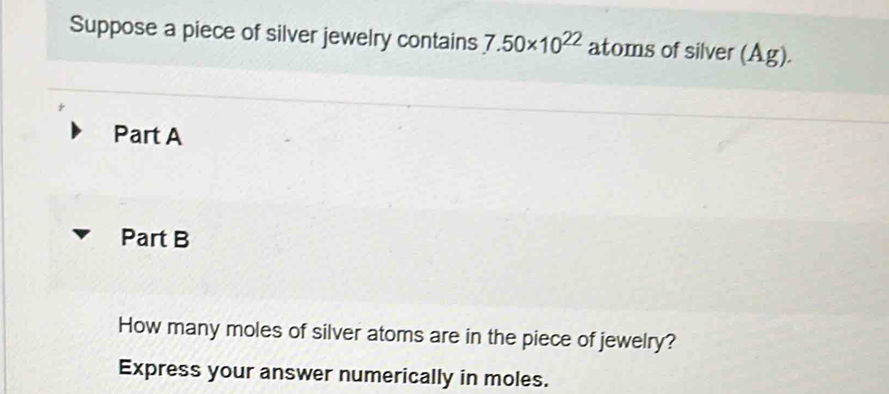 Suppose a piece of silver jewelry contains 7.50* 10^(22) atoms of silver (Ag). 
Part A 
Part B 
How many moles of silver atoms are in the piece of jewelry? 
Express your answer numerically in moles.