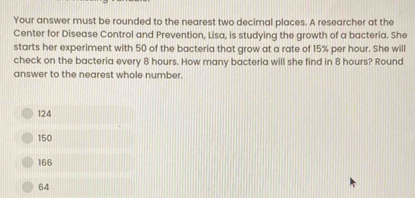 Your answer must be rounded to the nearest two decimal places. A researcher at the
Center for Disease Control and Prevention, Lisa, is studying the growth of a bacteria. She
starts her experiment with 50 of the bacteria that grow at a rate of 15% per hour. She will
check on the bacteria every 8 hours. How many bacteria will she find in 8 hours? Round
answer to the nearest whole number.
124
150
166
64