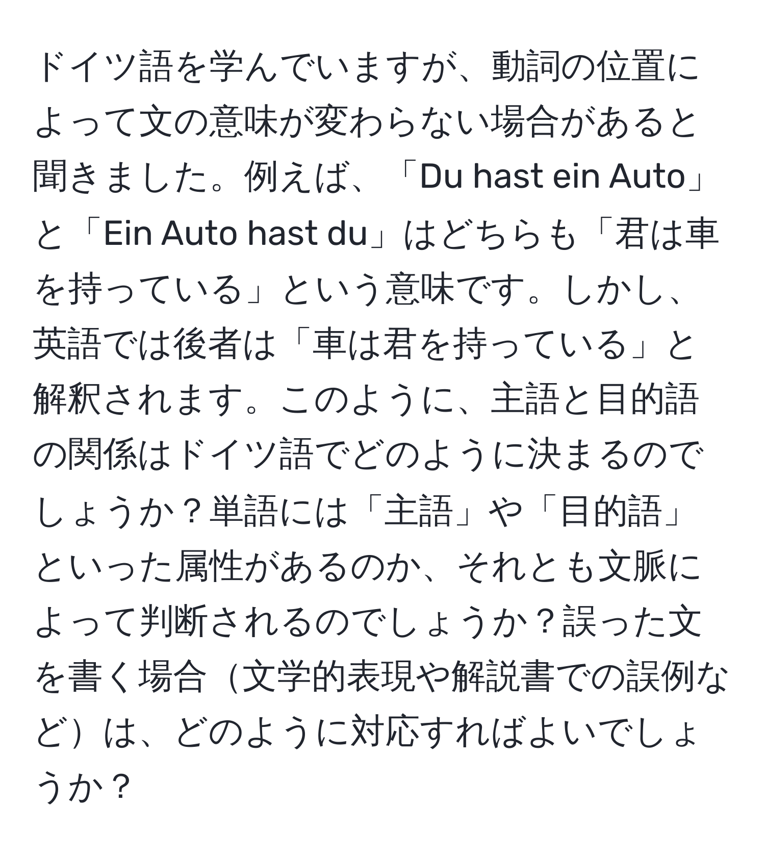 ドイツ語を学んでいますが、動詞の位置によって文の意味が変わらない場合があると聞きました。例えば、「Du hast ein Auto」と「Ein Auto hast du」はどちらも「君は車を持っている」という意味です。しかし、英語では後者は「車は君を持っている」と解釈されます。このように、主語と目的語の関係はドイツ語でどのように決まるのでしょうか？単語には「主語」や「目的語」といった属性があるのか、それとも文脈によって判断されるのでしょうか？誤った文を書く場合文学的表現や解説書での誤例などは、どのように対応すればよいでしょうか？