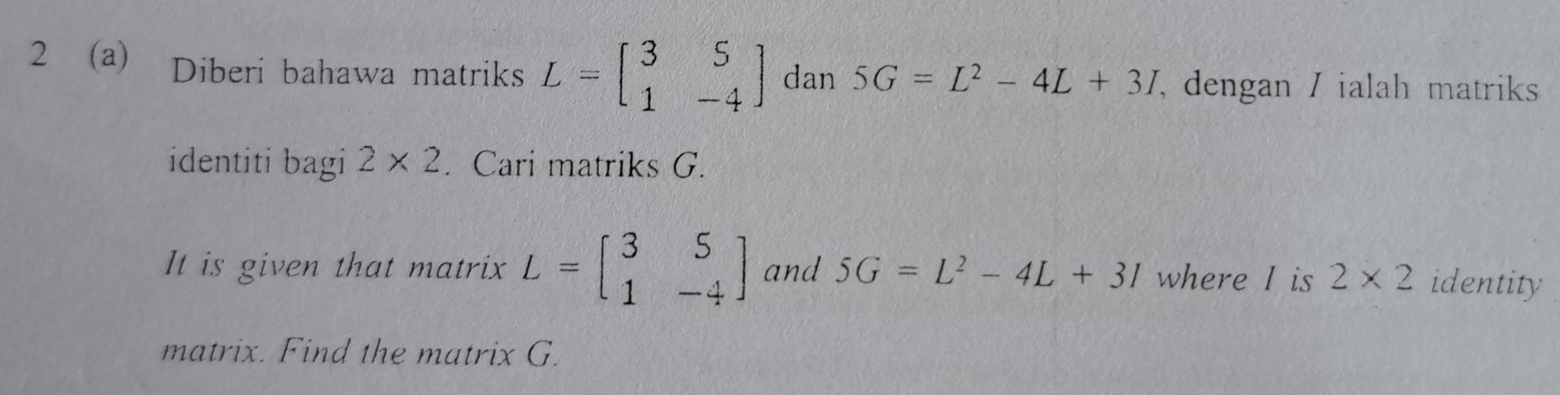 2 (a) Diberi bahawa matriks L=beginbmatrix 3&5 1&-4endbmatrix dan 5G=L^2-4L+3I , dengan / ialah matriks 
identiti bagi 2* 2. Cari matriks G. 
It is given that matrix L=beginbmatrix 3&5 1&-4endbmatrix and 5G=L^2-4L+3I where I is 2* 2 identity 
matrix. Find the matrix G.