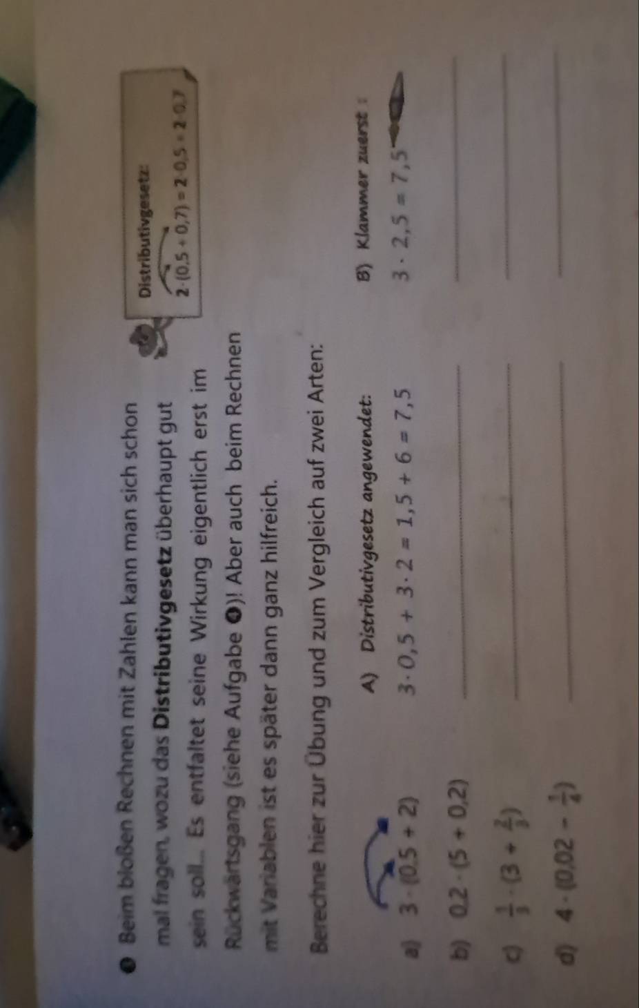 ● Beim bloßen Rechnen mit Zahlen kann man sich schon 
Distributivgesetz: 
mal fragen, wozu das Distributivgesetz überhaupt gut
2· (0.5+0.7)=2· 0.5=2· 0.7
sein soll... Es entfaltet seine Wirkung eigentlich erst im 
Rückwärtsgang (siehe Aufgabe ❶)! Aber auch beim Rechnen 
mit Variablen ist es später dann ganz hilfreich. 
Berechne hier zur Übung und zum Vergleich auf zwei Arten: 
A) Distributivgesetz angewendet: B) Klammer zuerst 
a) 3· (0.5+2) 0,5+3· 2=1,5+6=7,5 3· 2,5=7,5
3·
b) 0.2· (5+0.2) _ 
_ 
c)  1/3 · (3+ 2/3 ) _ 
_ 
d) 4· (0.02- 1/4 ) _ 
_