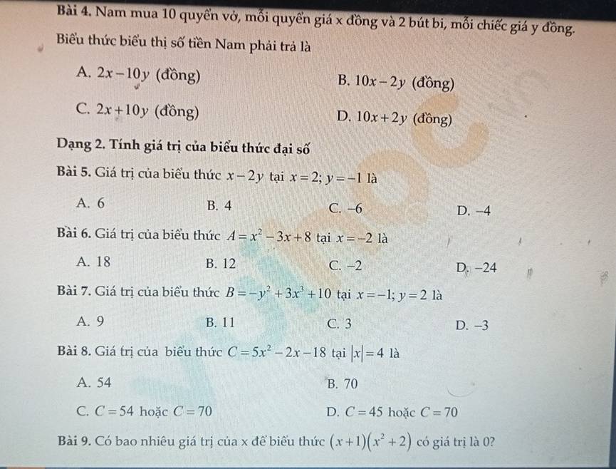 Nam mua 10 quyển vở, mỗi quyển giá x đồng và 2 bút bi, mối chiếc giá y đồng.
Biểu thức biểu thị số tiền Nam phải trả là
A. 2x-10y (đồng) (đồng)
B. 10x-2y
C. 2x+10y (đồng) (đồng)
D. 10x+2y
Dạng 2. Tính giá trị của biểu thức đại số
Bài 5. Giá trị của biểu thức x-2y tại x=2; y=-1 là
A. 6 B. 4 C. −6 D. -4
Bài 6. Giá trị của biểu thức A=x^2-3x+8 tại x=-2 là
A. 18 B. 12 C. −2
D. −24
Bài 7. Giá trị của biểu thức B=-y^2+3x^3+10 tại x=-1; y=2 là
A. 9 B. 11 C. 3 D. -3
Bài 8. Giá trị của biểu thức C=5x^2-2x-18 tại |x|=4 là
A. 54 B. 70
C. C=54 hoặc C=70 D. C=45 hoặc C=70
Bài 9. Có bao nhiêu giá trị của x để biểu thức (x+1)(x^2+2) có giá trị là 0?