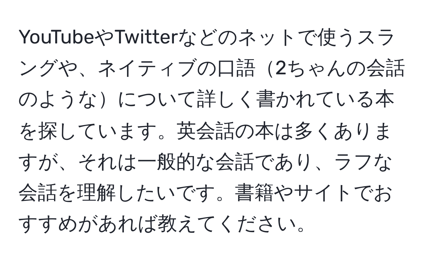 YouTubeやTwitterなどのネットで使うスラングや、ネイティブの口語2ちゃんの会話のようなについて詳しく書かれている本を探しています。英会話の本は多くありますが、それは一般的な会話であり、ラフな会話を理解したいです。書籍やサイトでおすすめがあれば教えてください。