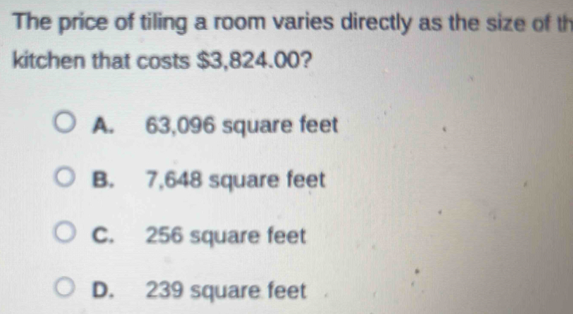 The price of tiling a room varies directly as the size of th
kitchen that costs $3,824.00?
A. 63,096 square feet
B. 7,648 square feet
C. 256 square feet
D. 239 square feet