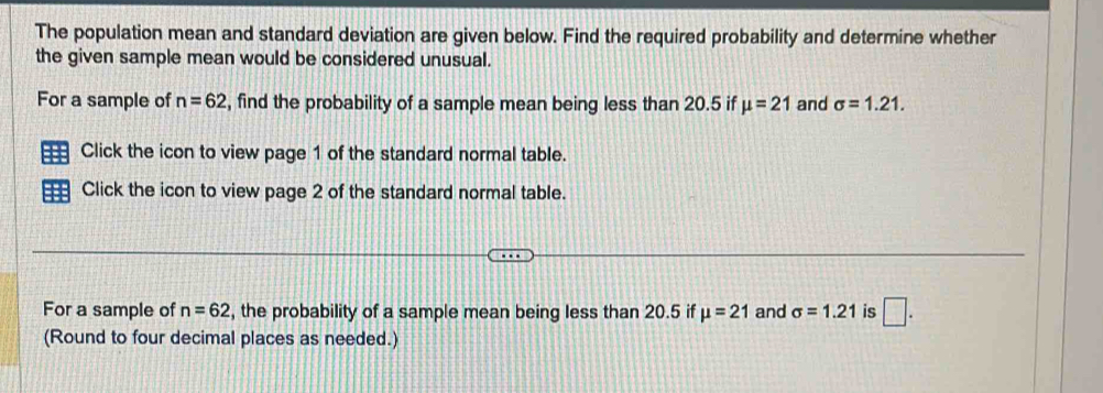 The population mean and standard deviation are given below. Find the required probability and determine whether 
the given sample mean would be considered unusual. 
For a sample of n=62 , find the probability of a sample mean being less than 20.5 if mu =21 and sigma =1.21. 
Click the icon to view page 1 of the standard normal table. 
Click the icon to view page 2 of the standard normal table. 
For a sample of n=62 , the probability of a sample mean being less than 20.5 if mu =21 and sigma =1.21 is □. 
(Round to four decimal places as needed.)