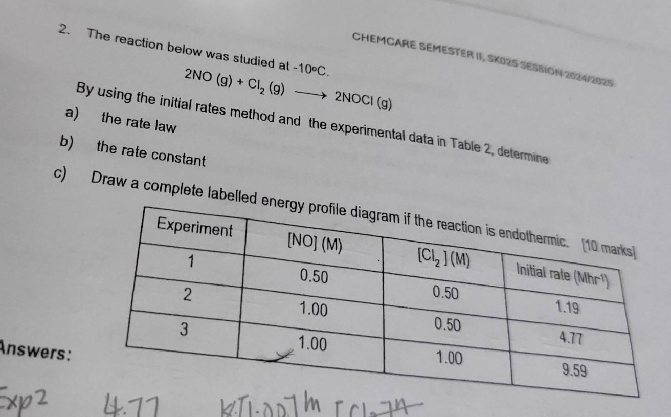 The reaction below was studied at -10°C.
CHEMCARE SEMESTER II, SK02S SESSION 2024/2025
2NO(g)+Cl_2(g)to 2NOCl(g)
a) the rate law
By using the initial rates method and the experimental data in Table 2, determine
b) the rate constant
c) Draw a complete labell
Answers: