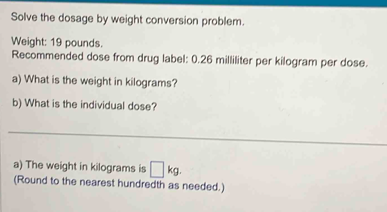 Solve the dosage by weight conversion problem. 
Weight: 19 pounds. 
Recommended dose from drug label: 0.26 milliliter per kilogram per dose. 
a) What is the weight in kilograms? 
b) What is the individual dose? 
_ 
a) The weight in kilograms is □ kg. 
(Round to the nearest hundredth as needed.)