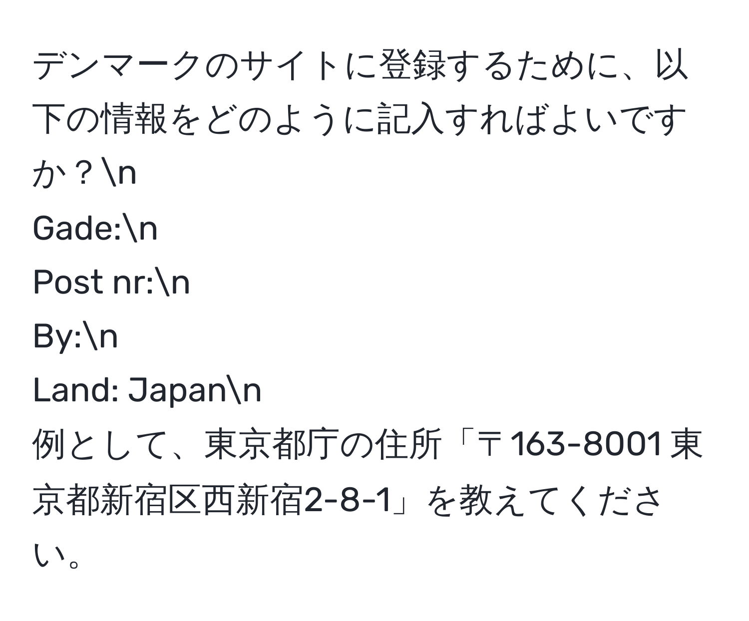 デンマークのサイトに登録するために、以下の情報をどのように記入すればよいですか？n
Gade:n
Post nr:n
By:n
Land: Japann
例として、東京都庁の住所「〒163-8001 東京都新宿区西新宿2-8-1」を教えてください。