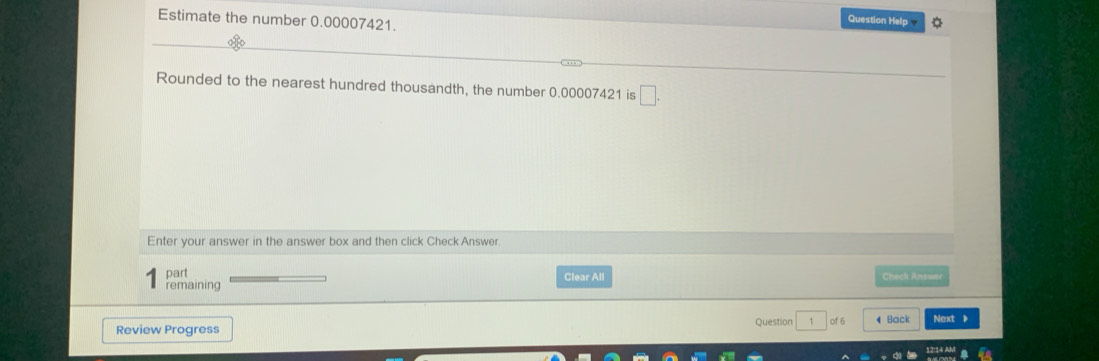 Estimate the number 0.00007421. 
Question Help 
Rounded to the nearest hundred thousandth, the number 0.00007421 is □. 
Enter your answer in the answer box and then click Check Answer 
part Clear All Check Answer 
remaining 
Review Progress Question 1 of 6 4 Back Next 》