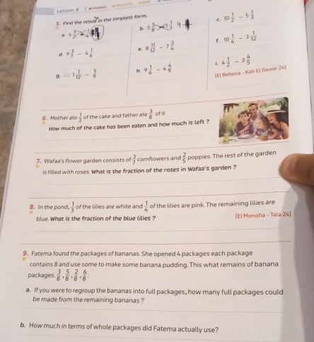 Lesson 4 
5. Find the resull in the simplest form. C. 10 1/2 -5 1/3 
b. 5 5/8 >7 1/3 
a D
d. 9 3/7 -4 1/6  e 8 11/12 -7 3/4  t. 10 1/4 -3 1/12 
g. C_n2 1 1/12 - 5/9  h. 9 1/6 -4 4/9  i. 4 1/2 -3 4/5 
(El Beheira - Kafr El Dawar 24)
6. Mother ate  1/3  of the cake and father ate  3/8  of it.
How much of the cake has been eaten and how much is left ?
7. Wafaa's flower garden consists of  3/7  cornflowers and  2/5  poppies. The rest of the garden
is filled with roses. What is the fraction of the roses in Wafaa's garden ?
8. in the pond.  1/3  of the lilies are white and  1/4  of the lilies are pink. The remaining lilies are
blue. What is the fraction of the blue lilies ? [El Monofia - Tala 24]
9. Fatema found the packages of bananas. She opened 4 packages each package
contains 8 and use some to make some banana pudding. This what remains of banana
packages.  3/8 ,  5/8 ,  2/8 ,  6/8 . 
a. If you were to regroup the bananas into full packages, how many full packages could
be made from the remaining bananas ?
b. How much in terms of whole packages did Fatema actually use?