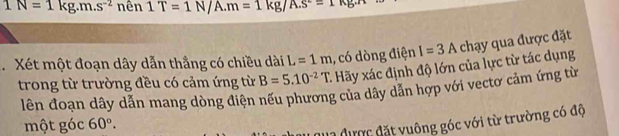 1N=1kg.m.s^(-2)nhat en1T=1N/A.m=1kg/A.s^2=1kg.n
Xét một đoạn dây dẫn thẳng có chiều dài L=1m , có dòng điện I=3A chạy qua được đặt 
trong từ trường đều có cảm ứng từ B=5.10^(-2)T C. Hãy xác định độ lớn của lực từ tác dụng 
lên đoạn dây dẫn mang dòng điện nếu phương của dây dẫn hợp với vectơ cảm ứng từ 
một góc 60°. 
2 được đặt vuông góc với từ trường có độ