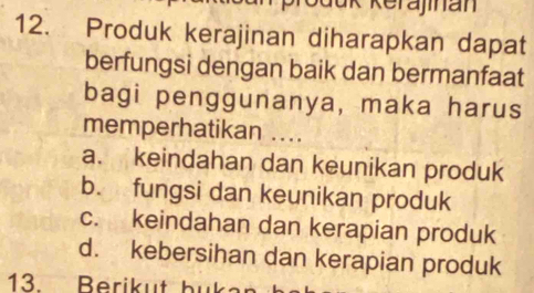 Jük Kerajinan
12. Produk kerajinan diharapkan dapat
berfungsi dengan baik dan bermanfaat
bagi penggunanya, maka harus
memperhatikan ....
a. keindahan dan keunikan produk
b. fungsi dan keunikan produk
c. keindahan dan kerapian produk
d. kebersihan dan kerapian produk
13. Berik ut bu ka