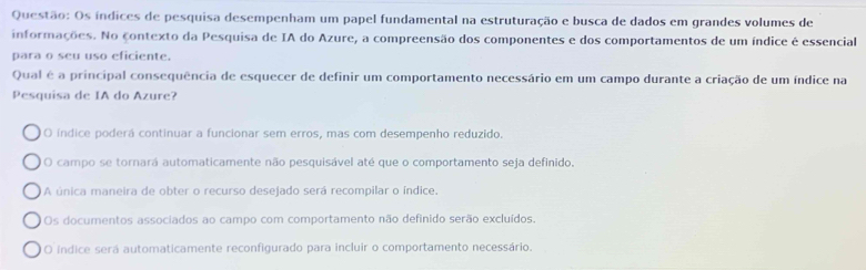 Os índices de pesquisa desempenham um papel fundamental na estruturação e busca de dados em grandes volumes de
informações. No contexto da Pesquisa de IA do Azure, a compreensão dos componentes e dos comportamentos de um índice é essencial
para o seu uso eficiente.
Qual é a principal consequência de esquecer de definir um comportamento necessário em um campo durante a criação de um índice na
Pesquisa de IA do Azure?
O índice poderá continuar a funcionar sem erros, mas com desempenho reduzido.
O campo se tornará automaticamente não pesquisável até que o comportamento seja definido,
A única maneira de obter o recurso desejado será recompilar o índice.
Os documentos associados ao campo com comportamento não definido serão excluídos.
O indice será automaticamente reconfigurado para incluir o comportamento necessário.