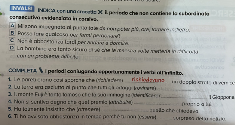 INVALS INDICA con una crocetta X il período che non contiene la subordinata
consecutiva evidenziata in corsivo.
A Mi sono impegnato al punto tale da non poter più, ora, tornare indietro.
B Posso fare qualcosa per farmi perdonare?
C Non è abbastanza tardi per andare a dormire.
Dị La bambina era tanto sicura di sé che la maestra volle metterla in difficoltà
con un problema difficile.
COMPLETA i periodi coniugando opportunamente i verbi all’infinito.
1. Le pareti erano così sporche che (richiedere) richiedevano un doppio strato di vernice
2. La terra era asciutta al punto che tutti gli ortaggi (rovinare)_
3. Il monte Fuji è tanto famoso che la sua immagine (identificare) _il Giappone
4. Non si sentiva degno che quel premio (attribuire) _proprio a lui.
5. Ha talmente insistito che (ottenere) _quello che chiedeva.
6. Ti ho avvisato abbastanza in tempo perché tu non (essere) _sorpreso della notizia.