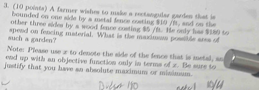 A farmer wishes to make a rectangular garden that is 
bounded on one side by a metal fence costing $10 /ft, and on the 
other three sides by a wood fence costing $5 /ft. He only has $150 to 
spend on fencing material. What is the maximum possible area of 
such a garden? 
Note: Please use π to denote the side of the fence that is metal, an 
end up with an objective function only in terms of z. Be sure to 
justify that you have an absolute maximum or minimum.