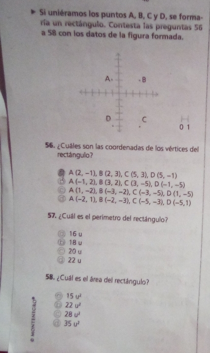 Si uniéramos los puntos A, B, C y D, se forma-
ría un rectángulo. Contesta las preguntas 56
a 58 con los datos de la figura formada.
0 1
56. ¿Cuáles son las coordenadas de los vértices del
rectángulo?
A(2,-1), B(2,3), C(5,3), D(5,-1)
A(-1,2), B(3,2), C(3,-5), D(-1,-5)
A(1,-2), B(-3,-2), C(-3,-5), D(1,-5)
A(-2,1), B(-2,-3), C(-5,-3), D(-5,1)
57. ¿Cuál es el perímetro del rectángulo?
16 u
18 u
20 u
22 u
58. ¿Cuál es el área del rectángulo?
15u^2
22u^2
28u^2
35u^2