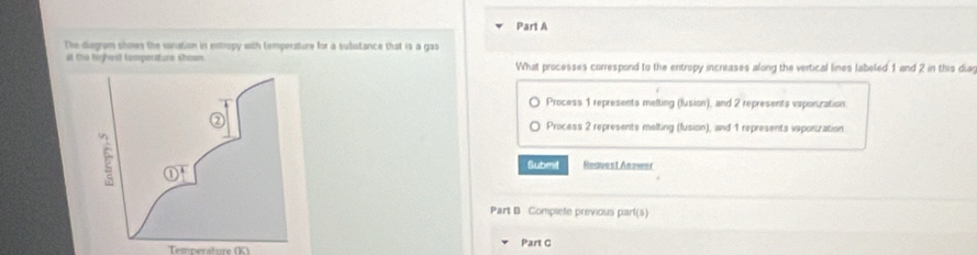 The diagrom showe the vavistion in entropy with temperature for a substance that is a gas
at the highest tomperature shown What processes correspond to the entropy increases along the vertical lines labeled 1 and 2 in this dia
Process 1 represents melting (fusion), and 2 represents vaponization
Process 2 represents melting (fusion), and 1 represents vaporization
Submit Reauest Answef
Part B Complete previous part(s)
Temperature (K) Part C