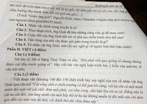 Bộ đề tuyển sinh vào 10 
mà tuổi đã trên năm mượi rồi, thể là lại gắt, chỉ dám gắt với vợ với con, tức ông gi
chịu buông tha mình, hờn dổi với giời mà gắt.[...]
(Trích “Giận ông giời'', Nguyễn Khải, https://nhandan.vn/gian-ong-gioi-truyen-ng
cua-nguyen-khai-post408195.html).
Câu 1. Nhân vật chính trong truyện là ai?
Câu 2. Theo đoạn trích, ông Quải đã làm những công việc gì để mưu sinh?
Câu 3. Cuộc đời của ông Quải khi trở về nhà sau chiến tranh như thế nào?
Câu 4. Tấm lòng của nhà văn được gửi gắm trong truyện là gì?
Câu 5. Từ nhân vật ông Quải, anh/chị suy nghĩ gì về người lính thời hậu chiến?
Phần II. VIÉT ( 6 điểm)
Câu 1.( 4 điểm)
Nữ bác sĩ, liệt sĩ Đặng Thuỳ Trâm có câu: “Đời phải trải qua giông tổ nhưng không
được củi đầu trước giống tổ''. Hãy viết bài văn nghị luận trình bảy ý kiến của anh/chị về
câu nói trên.
Câu 2.(2 điểm)
Viết đoạn văn (khoảng 100 đến 150 chữ) trình bày suy nghĩ của em về nhân vật ông
Quải qua câu nói “Cái sống chết ở chiến trường có thể gan tới cùng, với lại chi có một mình
mình đổi mặt với cái chết, đòm một phát, coi như xong, chả bận bịu tới ai cả. Đằng này là
cái no cái đói; sau lưng mình còn một bầy thê tử họ lại không muốn bị đói mãi nên chỉ dám
gan đến cái mức nào đó thôi, rồi đành thở dài chịu thua vậy''.