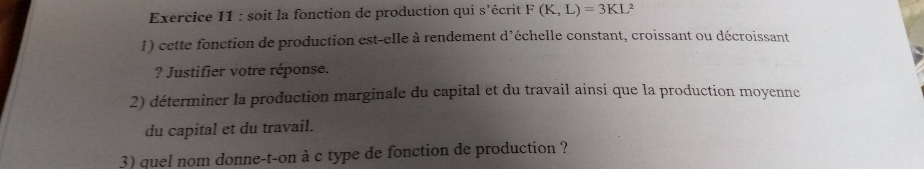 soit la fonction de production qui s'écrit F(K,L)=3KL 2 
1) cette fonction de production est-elle à rendement d’échelle constant, croissant ou décroissant 
? Justifier votre réponse. 
2) déterminer la production marginale du capital et du travail ainsi que la production moyenne 
du capital et du travail. 
3) quel nom donne-t-on à c type de fonction de production ?