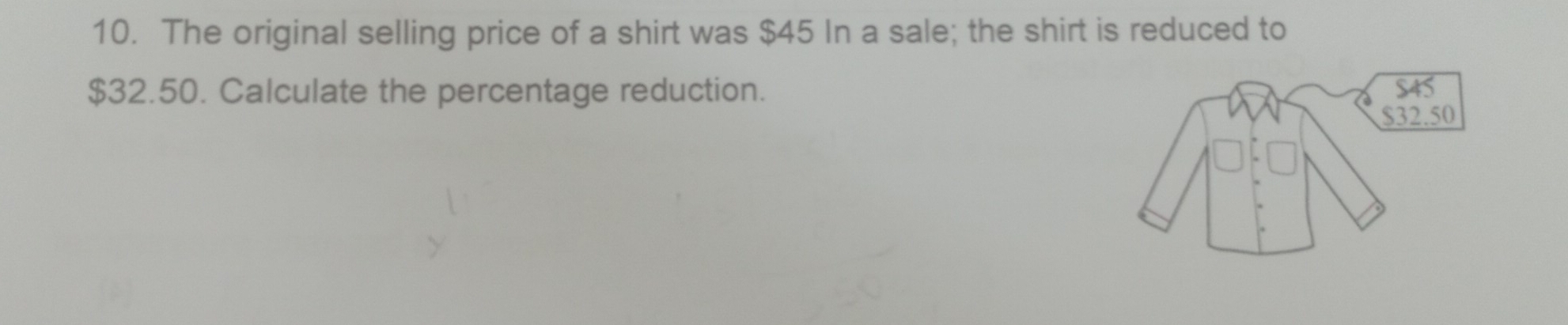 The original selling price of a shirt was $45 In a sale; the shirt is reduced to
$32.50. Calculate the percentage reduction.