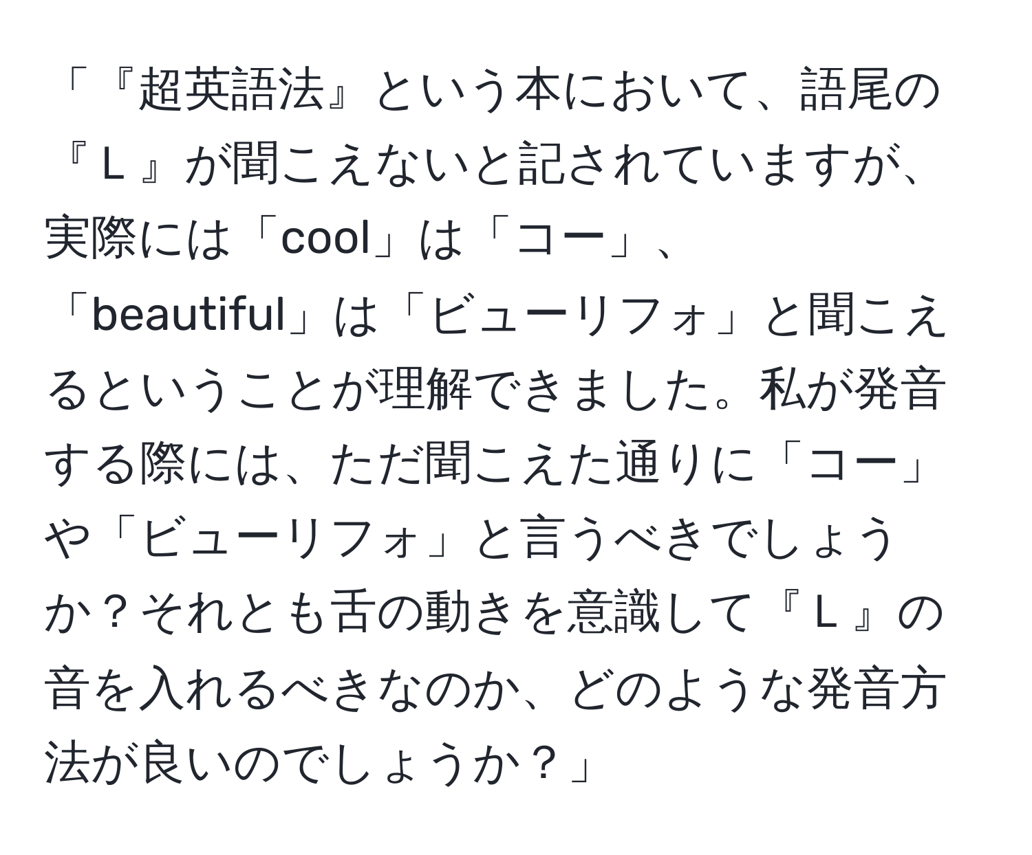 「『超英語法』という本において、語尾の『Ｌ』が聞こえないと記されていますが、実際には「cool」は「コー」、「beautiful」は「ビューリフォ」と聞こえるということが理解できました。私が発音する際には、ただ聞こえた通りに「コー」や「ビューリフォ」と言うべきでしょうか？それとも舌の動きを意識して『Ｌ』の音を入れるべきなのか、どのような発音方法が良いのでしょうか？」