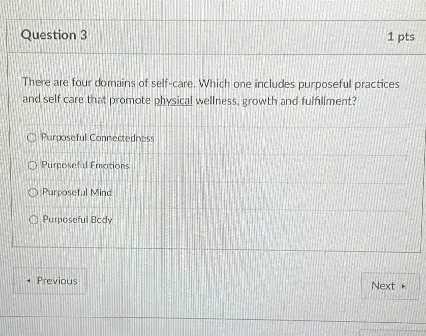 There are four domains of self-care. Which one includes purposeful practices
and self care that promote physical wellness, growth and fulfillment?
Purposeful Connectedness
Purposeful Emotions
Purposeful Mind
Purposeful Body
Previous
Next