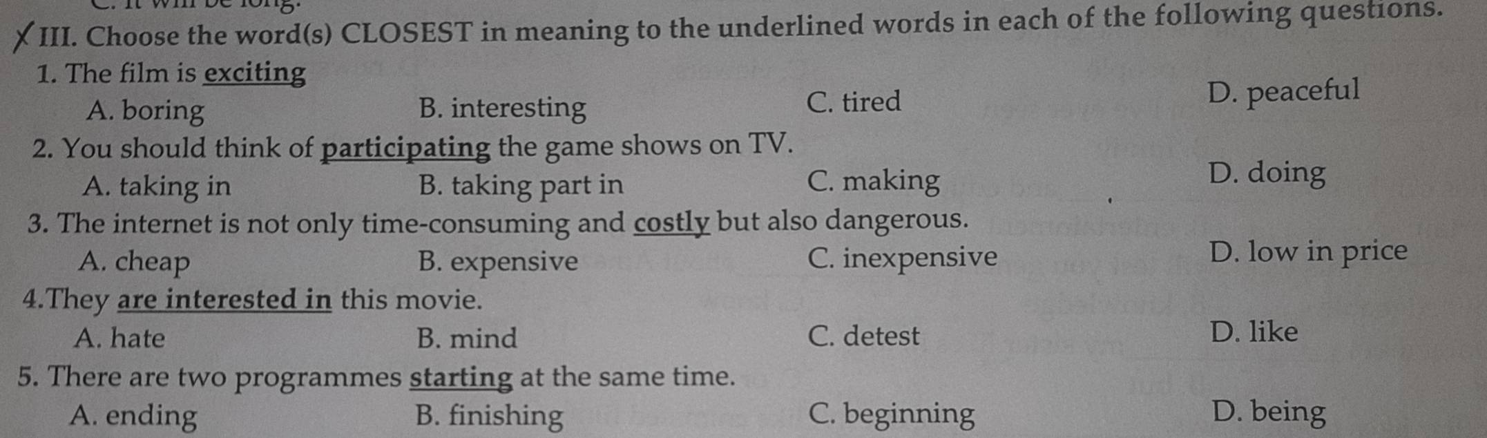 it wi be rong
III. Choose the word(s) CLOSEST in meaning to the underlined words in each of the following questions.
1. The film is exciting
A. boring B. interesting C. tired D. peaceful
2. You should think of participating the game shows on TV.
A. taking in B. taking part in C. making
D. doing
3. The internet is not only time-consuming and costly but also dangerous.
A. cheap B. expensive C. inexpensive D. low in price
4.They are interested in this movie.
A. hate B. mind C. detest D. like
5. There are two programmes starting at the same time.
A. ending B. finishing C. beginning D. being