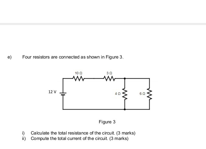 Four resistors are connected as shown in Figure 3. 
Figure 3 
i) Calculate the total resistance of the circuit. (3 marks) 
ii) Compute the total current of the circuit. (3 marks)