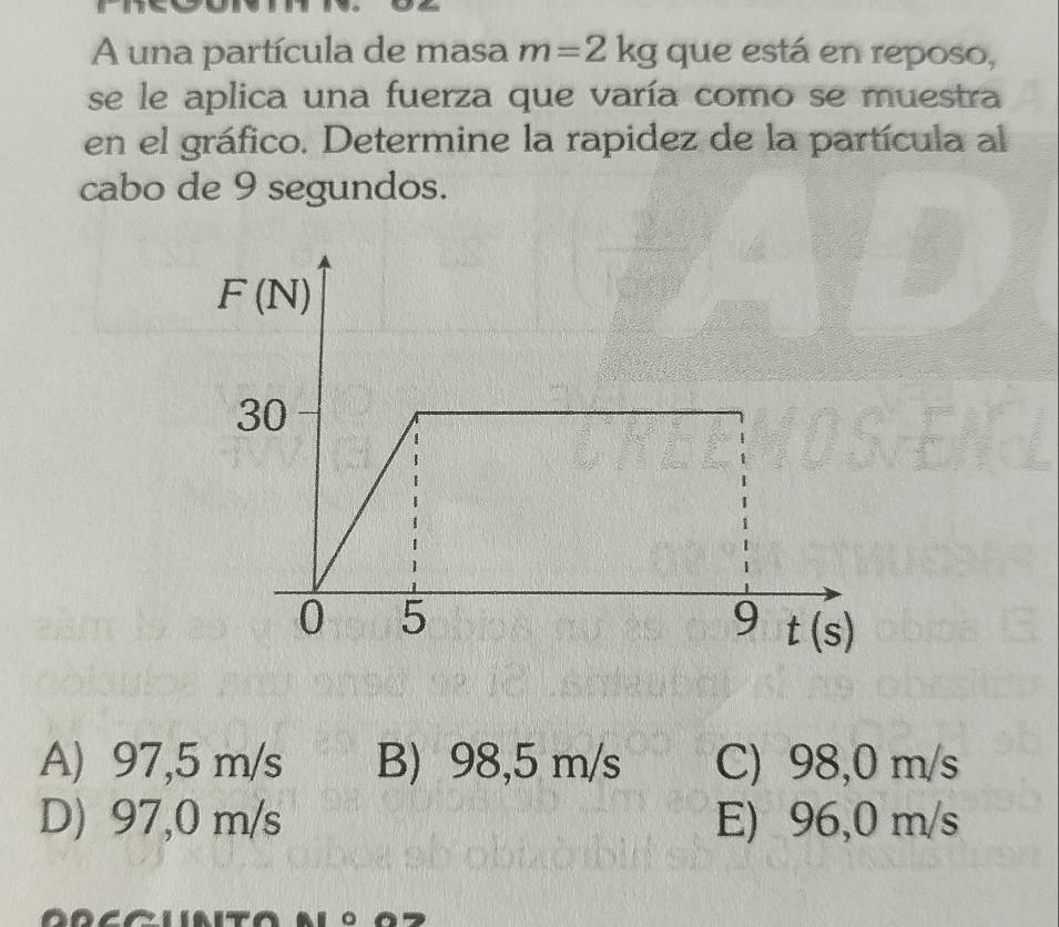 A una partícula de masa m=2kg que está en reposo,
se le aplica una fuerza que varía como se muestra
en el gráfico. Determine la rapidez de la partícula al
cabo de 9 segundos.
A) 97,5 m/s B) 98,5 m/s C) 98,0 m/s
D) 97,0 m/s E) 96,0 m/s