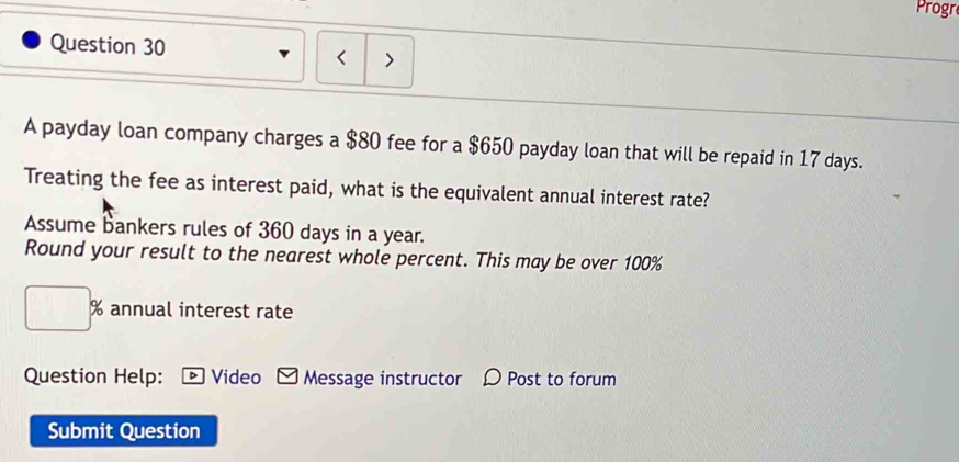 Progr 
Question 30 
< > 
A payday loan company charges a $80 fee for a $650 payday loan that will be repaid in 17 days. 
Treating the fee as interest paid, what is the equivalent annual interest rate? 
Assume bankers rules of 360 days in a year. 
Round your result to the nearest whole percent. This may be over 100%
% annual interest rate 
Question Help: Video Message instructor Post to forum 
Submit Question